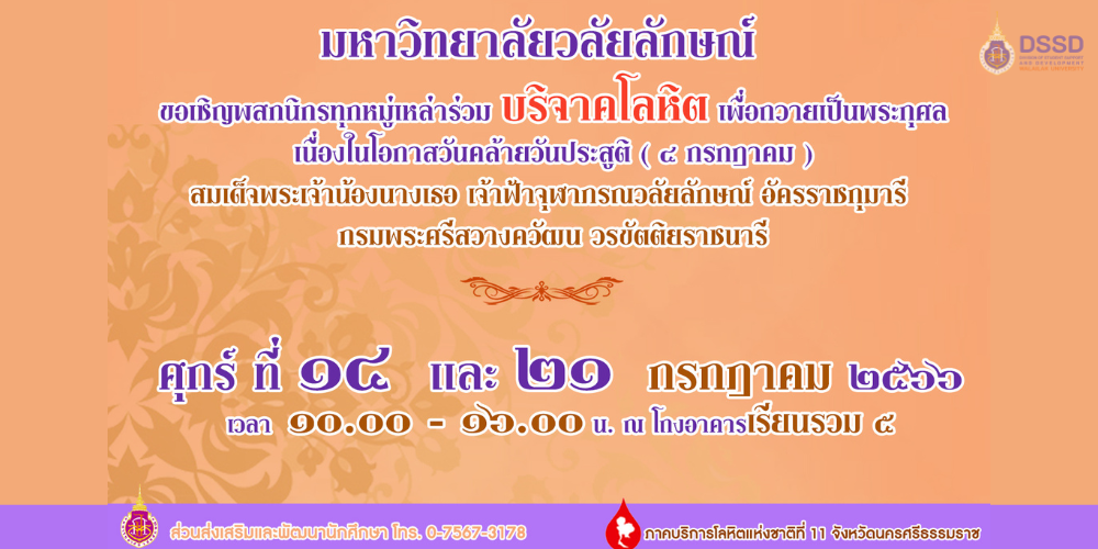 มหาวิทยาลัยวลัยลักษณ์ร่วมกับภาคบริการโลหิตแห่งชาติที่ 11 จังหวัดนครศรีธรรมราช ขอเชิญพสกนิกรทุกหมู่เหล่าร่วมบริจาคโลหิต เพื่อถวายเป็นพระกุศล เนื่องในโอกาสวันคล้ายวันประสูติ (4 กรกฎาคม) สมเด็จเพระเจ้าน้องนางเธอ เจ้าฟ้าจุฬาภรณวลัยลักษณ์ อัครราชกุมารี กรมพระศรีสวางควัฒน วรขัติยราชนารี ในวันที่ 14,21 กรกฎาคม 2566 เวลา 10.00-16.00 น. ณ โถงล่างอาคารเรียนรวม 5 (นักศึกษาได้รับการบันทึกคะแนนบัณฑิตคนดีจำนวน 5 คะแนนและชั่วโมงจิตอาสา กยศ. 5 ชั่วโมง)